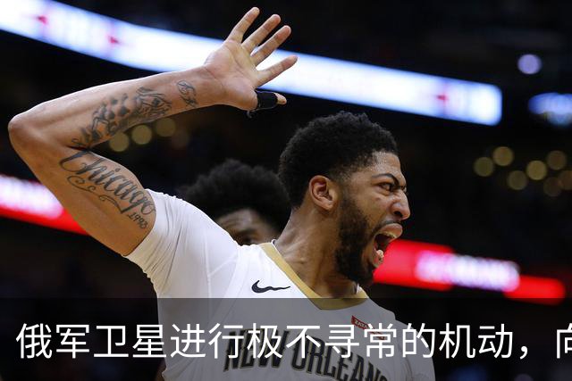 俄军卫星进行极不寻常的机动，向一颗支持乌克兰的北约卫星靠近